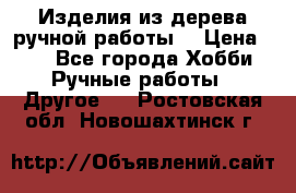 Изделия из дерева ручной работы  › Цена ­ 1 - Все города Хобби. Ручные работы » Другое   . Ростовская обл.,Новошахтинск г.